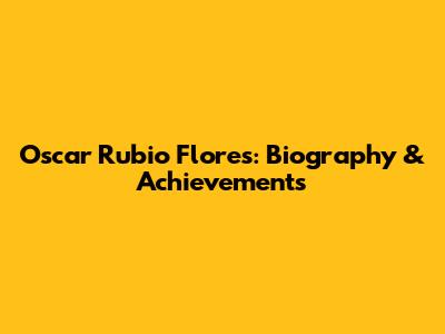Oscar Rubio Flores: Biography & Achievements
