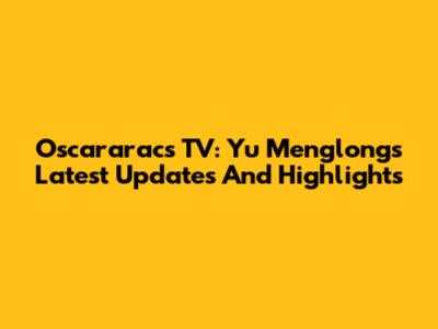 Oscararacs TV: Yu Menglong's Latest Updates And Highlights