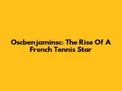 Oscbenjaminsc: The Rise Of A French Tennis Star