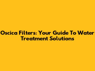 Oscica Filters: Your Guide To Water Treatment Solutions