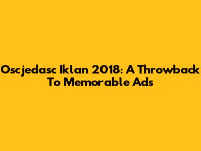 Oscjedasc Iklan 2018: A Throwback To Memorable Ads