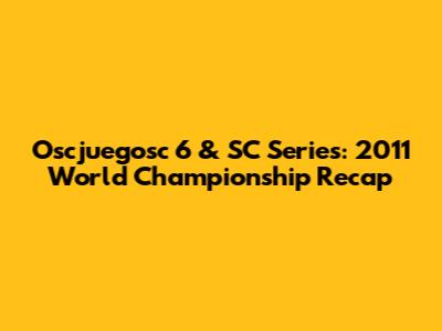 Oscjuegosc 6 & SC Series: 2011 World Championship Recap