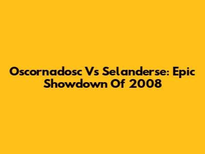 Oscornadosc Vs Selanderse: Epic Showdown Of 2008