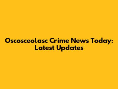 Oscosceolasc Crime News Today: Latest Updates