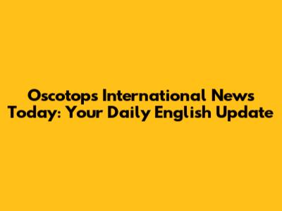 Oscotops International News Today: Your Daily English Update