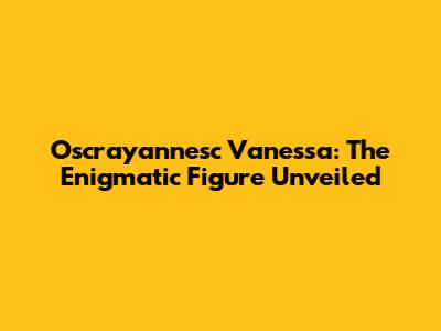 Oscrayannesc Vanessa: The Enigmatic Figure Unveiled