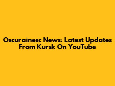 Oscurainesc News: Latest Updates From Kursk On YouTube