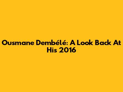 Ousmane Dembélé: A Look Back At His 2016