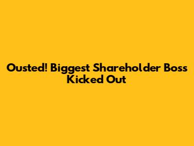 Ousted! Biggest Shareholder Boss Kicked Out