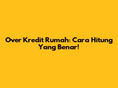 Over Kredit Rumah: Cara Hitung Yang Benar!