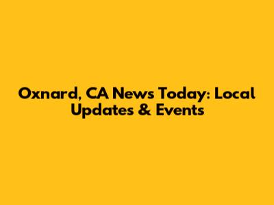 Oxnard, CA News Today: Local Updates & Events