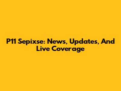 P11 Sepixse: News, Updates, And Live Coverage
