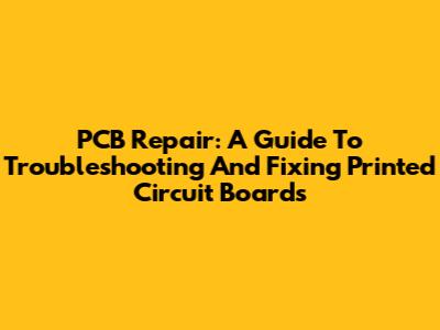 PCB Repair: A Guide To Troubleshooting And Fixing Printed Circuit Boards
