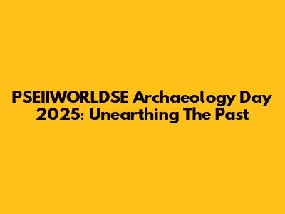 PSEIIWORLDSE Archaeology Day 2025: Unearthing The Past