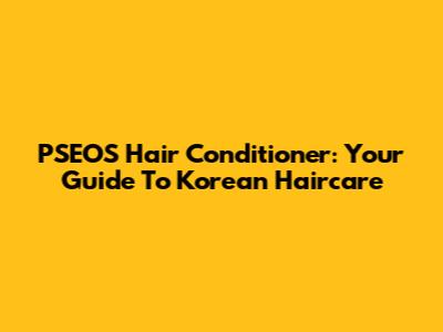 PSEOS Hair Conditioner: Your Guide To Korean Haircare