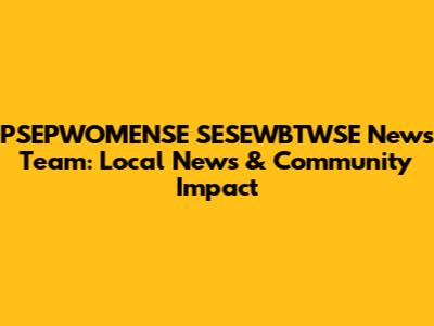 PSEPWOMENSE SESEWBTWSE News Team: Local News & Community Impact