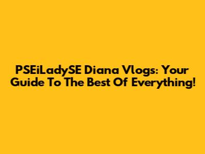 PSEiLadySE Diana Vlogs: Your Guide To The Best Of Everything!