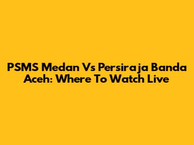 PSMS Medan Vs Persiraja Banda Aceh: Where To Watch Live