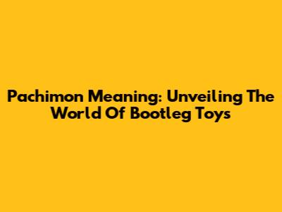Pachimon Meaning: Unveiling The World Of Bootleg Toys