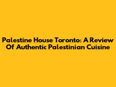 Palestine House Toronto: A Review Of Authentic Palestinian Cuisine