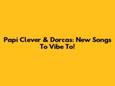 Papi Clever & Dorcas: New Songs To Vibe To!