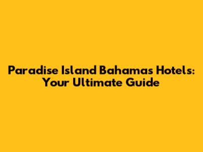 Paradise Island Bahamas Hotels: Your Ultimate Guide