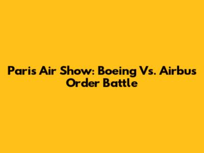 Paris Air Show: Boeing Vs. Airbus Order Battle