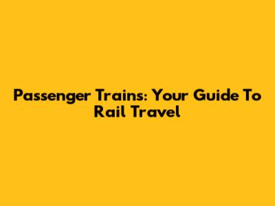 Passenger Trains: Your Guide To Rail Travel