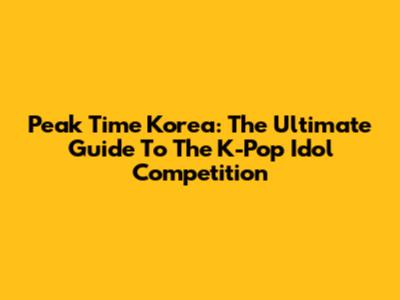 Peak Time Korea: The Ultimate Guide To The K-Pop Idol Competition