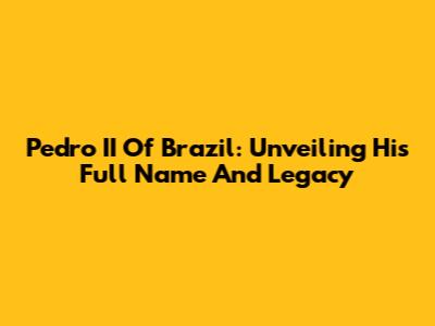 Pedro II Of Brazil: Unveiling His Full Name And Legacy
