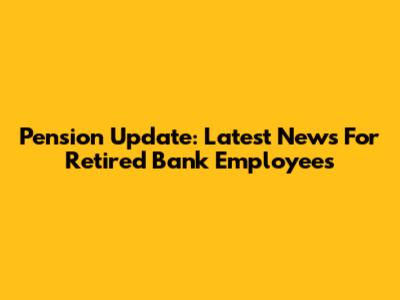 Pension Update: Latest News For Retired Bank Employees