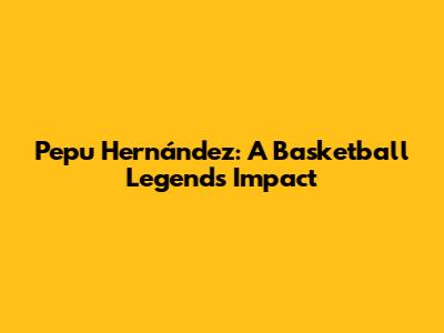 Pepu Hernández: A Basketball Legend's Impact