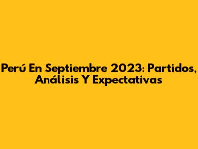 Perú En Septiembre 2023: Partidos, Análisis Y Expectativas