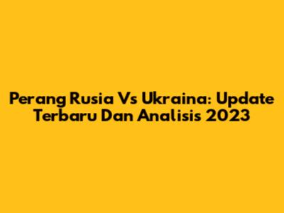 Perang Rusia Vs Ukraina: Update Terbaru Dan Analisis 2023