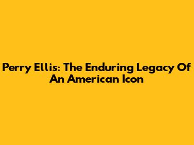 Perry Ellis: The Enduring Legacy Of An American Icon