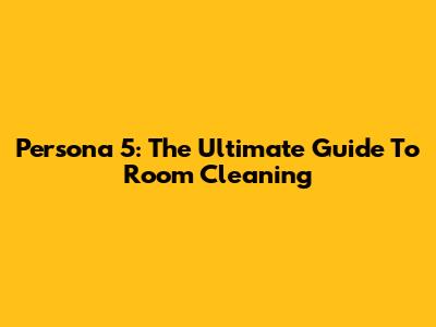 Persona 5: The Ultimate Guide To Room Cleaning