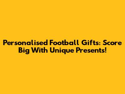 Personalised Football Gifts: Score Big With Unique Presents!