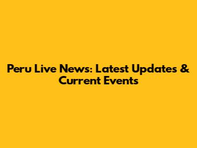 Peru Live News: Latest Updates & Current Events