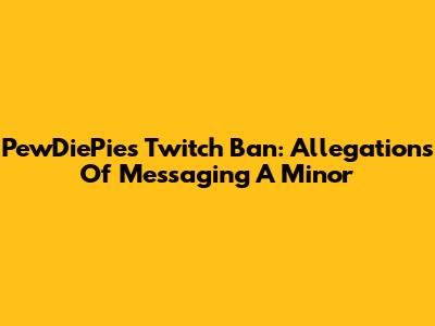 PewDiePie's Twitch Ban: Allegations Of Messaging A Minor