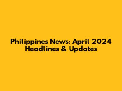 Philippines News: April 2024 Headlines & Updates