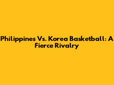 Philippines Vs. Korea Basketball: A Fierce Rivalry