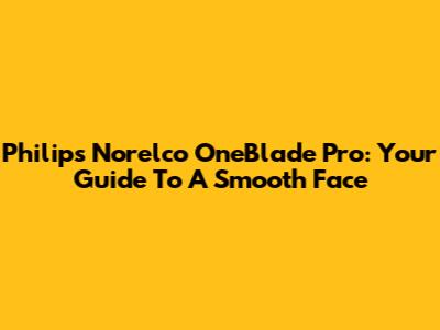 Philips Norelco OneBlade Pro: Your Guide To A Smooth Face