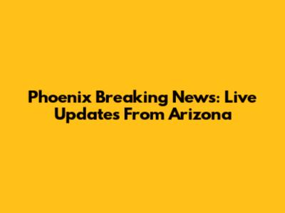 Phoenix Breaking News: Live Updates From Arizona