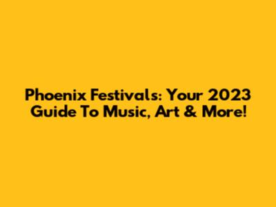 Phoenix Festivals: Your 2023 Guide To Music, Art & More!