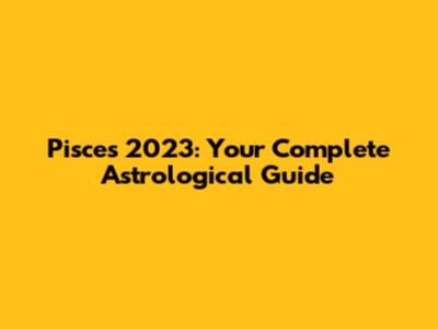 Pisces 2023: Your Complete Astrological Guide