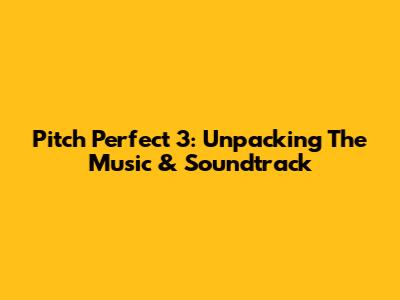 Pitch Perfect 3: Unpacking The Music & Soundtrack