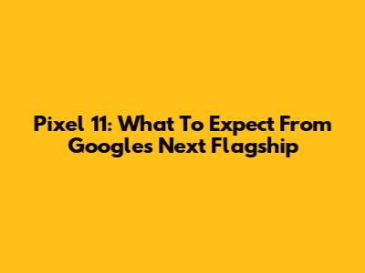 Pixel 11: What To Expect From Google's Next Flagship