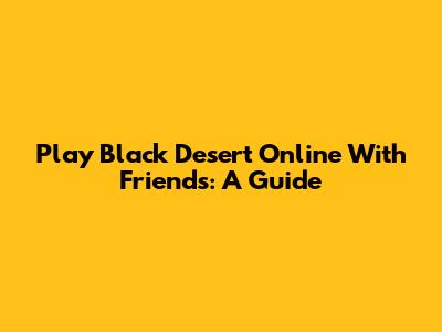 Play Black Desert Online With Friends: A Guide