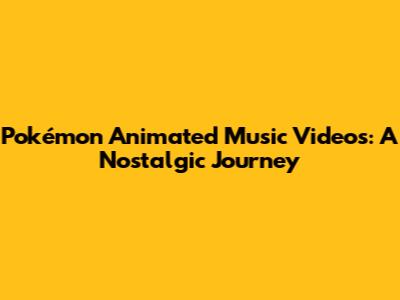 Pokémon Animated Music Videos: A Nostalgic Journey