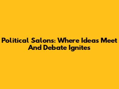 Political Salons: Where Ideas Meet And Debate Ignites